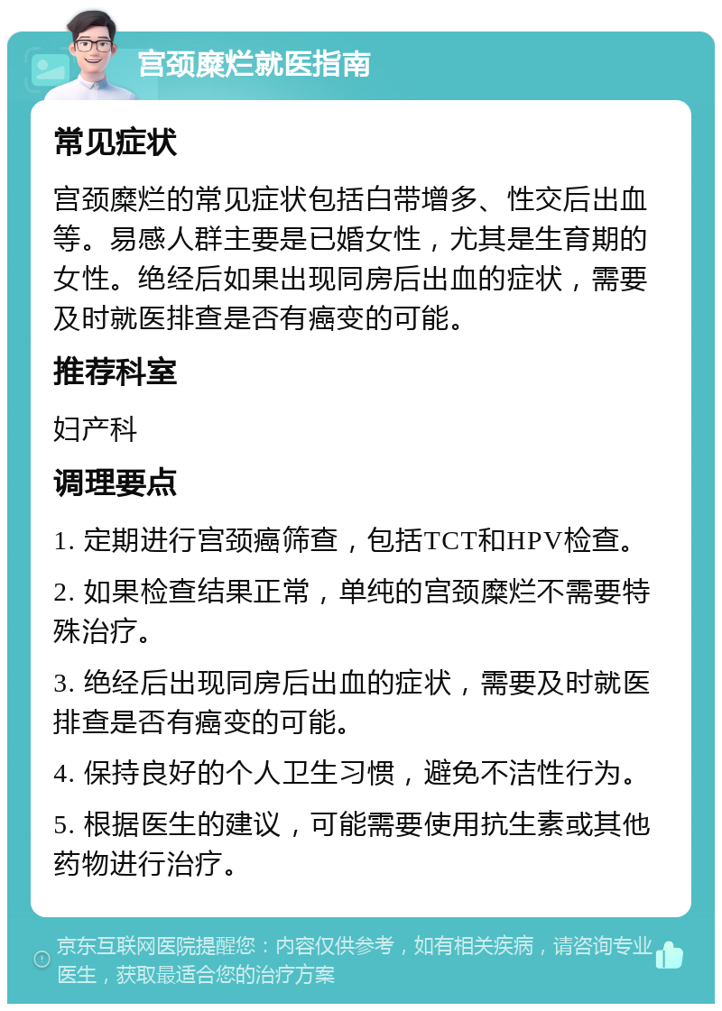 宫颈糜烂就医指南 常见症状 宫颈糜烂的常见症状包括白带增多、性交后出血等。易感人群主要是已婚女性，尤其是生育期的女性。绝经后如果出现同房后出血的症状，需要及时就医排查是否有癌变的可能。 推荐科室 妇产科 调理要点 1. 定期进行宫颈癌筛查，包括TCT和HPV检查。 2. 如果检查结果正常，单纯的宫颈糜烂不需要特殊治疗。 3. 绝经后出现同房后出血的症状，需要及时就医排查是否有癌变的可能。 4. 保持良好的个人卫生习惯，避免不洁性行为。 5. 根据医生的建议，可能需要使用抗生素或其他药物进行治疗。