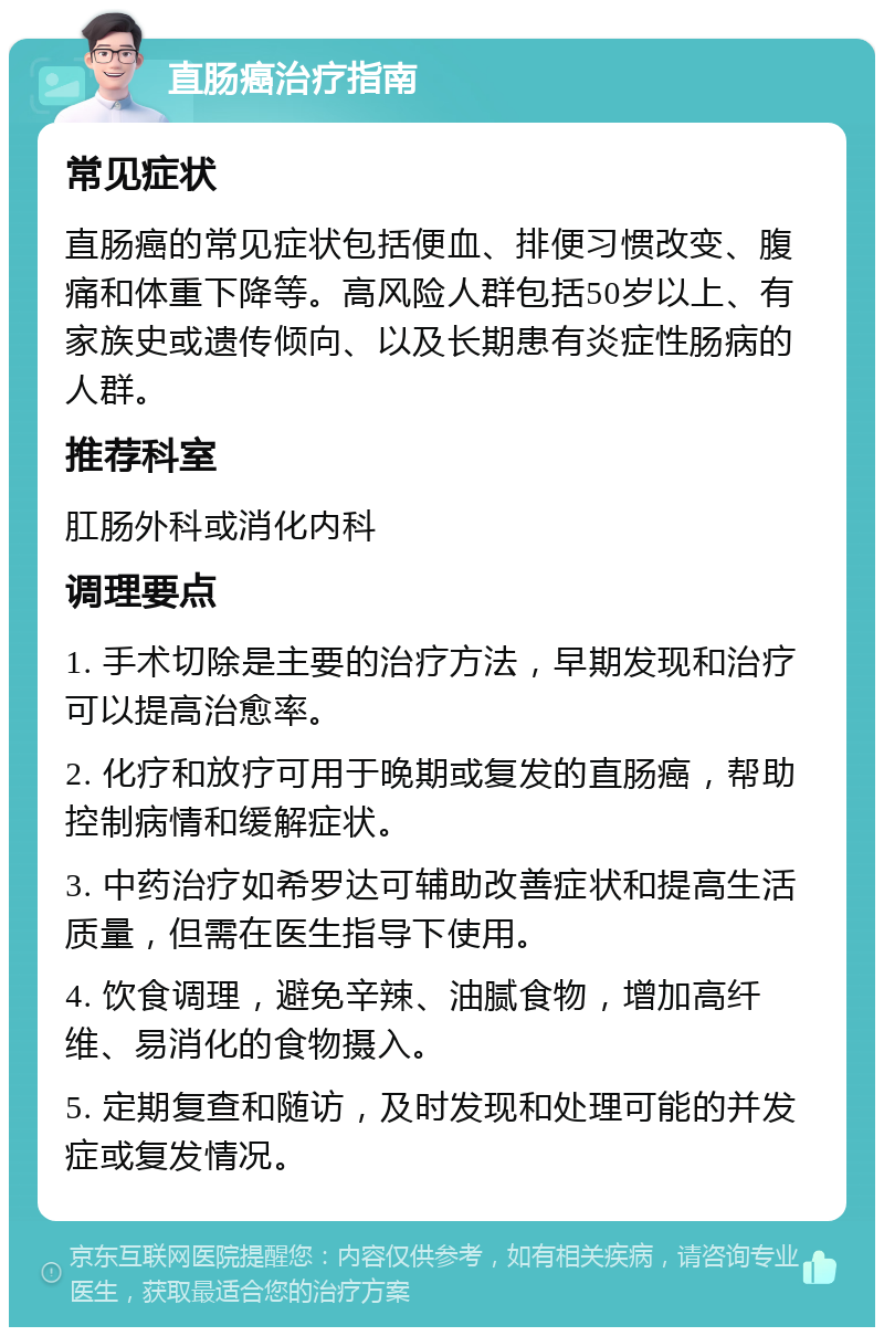 直肠癌治疗指南 常见症状 直肠癌的常见症状包括便血、排便习惯改变、腹痛和体重下降等。高风险人群包括50岁以上、有家族史或遗传倾向、以及长期患有炎症性肠病的人群。 推荐科室 肛肠外科或消化内科 调理要点 1. 手术切除是主要的治疗方法，早期发现和治疗可以提高治愈率。 2. 化疗和放疗可用于晚期或复发的直肠癌，帮助控制病情和缓解症状。 3. 中药治疗如希罗达可辅助改善症状和提高生活质量，但需在医生指导下使用。 4. 饮食调理，避免辛辣、油腻食物，增加高纤维、易消化的食物摄入。 5. 定期复查和随访，及时发现和处理可能的并发症或复发情况。