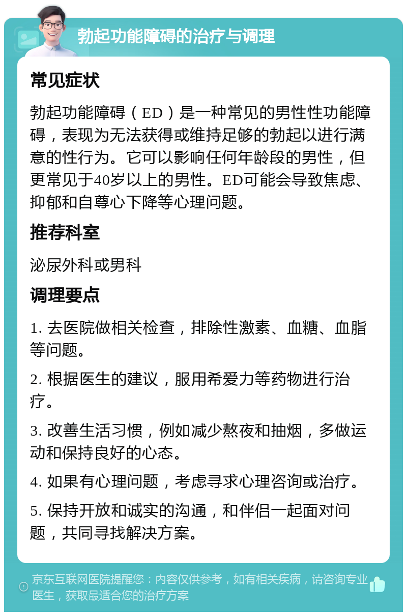 勃起功能障碍的治疗与调理 常见症状 勃起功能障碍（ED）是一种常见的男性性功能障碍，表现为无法获得或维持足够的勃起以进行满意的性行为。它可以影响任何年龄段的男性，但更常见于40岁以上的男性。ED可能会导致焦虑、抑郁和自尊心下降等心理问题。 推荐科室 泌尿外科或男科 调理要点 1. 去医院做相关检查，排除性激素、血糖、血脂等问题。 2. 根据医生的建议，服用希爱力等药物进行治疗。 3. 改善生活习惯，例如减少熬夜和抽烟，多做运动和保持良好的心态。 4. 如果有心理问题，考虑寻求心理咨询或治疗。 5. 保持开放和诚实的沟通，和伴侣一起面对问题，共同寻找解决方案。