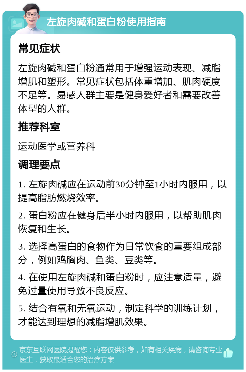 左旋肉碱和蛋白粉使用指南 常见症状 左旋肉碱和蛋白粉通常用于增强运动表现、减脂增肌和塑形。常见症状包括体重增加、肌肉硬度不足等。易感人群主要是健身爱好者和需要改善体型的人群。 推荐科室 运动医学或营养科 调理要点 1. 左旋肉碱应在运动前30分钟至1小时内服用，以提高脂肪燃烧效率。 2. 蛋白粉应在健身后半小时内服用，以帮助肌肉恢复和生长。 3. 选择高蛋白的食物作为日常饮食的重要组成部分，例如鸡胸肉、鱼类、豆类等。 4. 在使用左旋肉碱和蛋白粉时，应注意适量，避免过量使用导致不良反应。 5. 结合有氧和无氧运动，制定科学的训练计划，才能达到理想的减脂增肌效果。