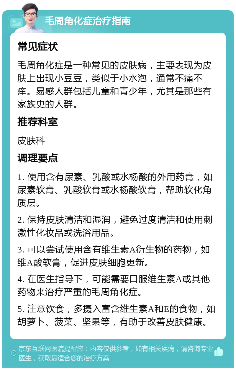 毛周角化症治疗指南 常见症状 毛周角化症是一种常见的皮肤病，主要表现为皮肤上出现小豆豆，类似于小水泡，通常不痛不痒。易感人群包括儿童和青少年，尤其是那些有家族史的人群。 推荐科室 皮肤科 调理要点 1. 使用含有尿素、乳酸或水杨酸的外用药膏，如尿素软膏、乳酸软膏或水杨酸软膏，帮助软化角质层。 2. 保持皮肤清洁和湿润，避免过度清洁和使用刺激性化妆品或洗浴用品。 3. 可以尝试使用含有维生素A衍生物的药物，如维A酸软膏，促进皮肤细胞更新。 4. 在医生指导下，可能需要口服维生素A或其他药物来治疗严重的毛周角化症。 5. 注意饮食，多摄入富含维生素A和E的食物，如胡萝卜、菠菜、坚果等，有助于改善皮肤健康。