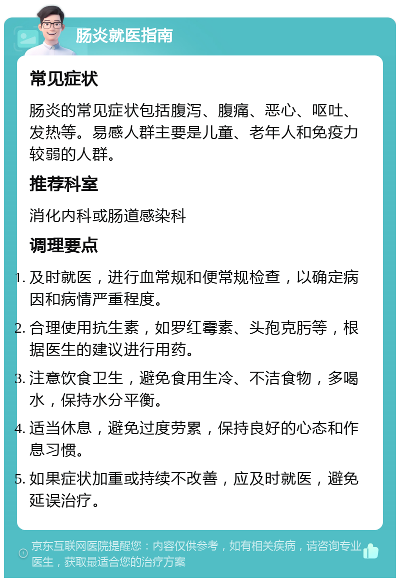 肠炎就医指南 常见症状 肠炎的常见症状包括腹泻、腹痛、恶心、呕吐、发热等。易感人群主要是儿童、老年人和免疫力较弱的人群。 推荐科室 消化内科或肠道感染科 调理要点 及时就医，进行血常规和便常规检查，以确定病因和病情严重程度。 合理使用抗生素，如罗红霉素、头孢克肟等，根据医生的建议进行用药。 注意饮食卫生，避免食用生冷、不洁食物，多喝水，保持水分平衡。 适当休息，避免过度劳累，保持良好的心态和作息习惯。 如果症状加重或持续不改善，应及时就医，避免延误治疗。