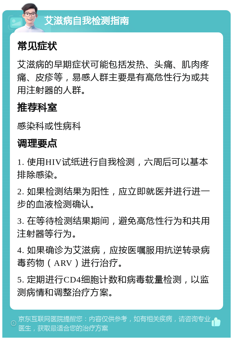 艾滋病自我检测指南 常见症状 艾滋病的早期症状可能包括发热、头痛、肌肉疼痛、皮疹等，易感人群主要是有高危性行为或共用注射器的人群。 推荐科室 感染科或性病科 调理要点 1. 使用HIV试纸进行自我检测，六周后可以基本排除感染。 2. 如果检测结果为阳性，应立即就医并进行进一步的血液检测确认。 3. 在等待检测结果期间，避免高危性行为和共用注射器等行为。 4. 如果确诊为艾滋病，应按医嘱服用抗逆转录病毒药物（ARV）进行治疗。 5. 定期进行CD4细胞计数和病毒载量检测，以监测病情和调整治疗方案。