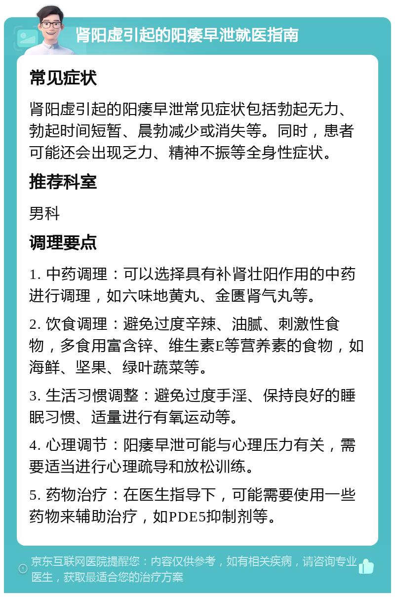 肾阳虚引起的阳痿早泄就医指南 常见症状 肾阳虚引起的阳痿早泄常见症状包括勃起无力、勃起时间短暂、晨勃减少或消失等。同时，患者可能还会出现乏力、精神不振等全身性症状。 推荐科室 男科 调理要点 1. 中药调理：可以选择具有补肾壮阳作用的中药进行调理，如六味地黄丸、金匮肾气丸等。 2. 饮食调理：避免过度辛辣、油腻、刺激性食物，多食用富含锌、维生素E等营养素的食物，如海鲜、坚果、绿叶蔬菜等。 3. 生活习惯调整：避免过度手淫、保持良好的睡眠习惯、适量进行有氧运动等。 4. 心理调节：阳痿早泄可能与心理压力有关，需要适当进行心理疏导和放松训练。 5. 药物治疗：在医生指导下，可能需要使用一些药物来辅助治疗，如PDE5抑制剂等。