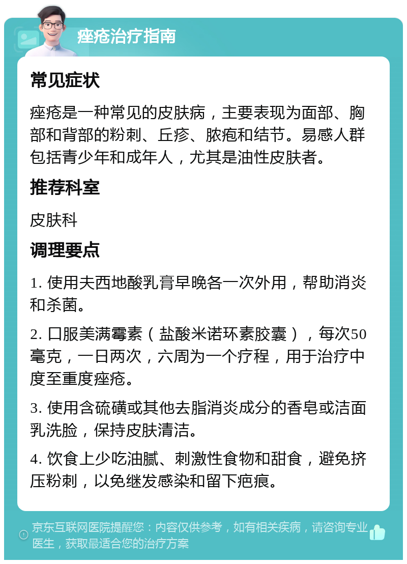 痤疮治疗指南 常见症状 痤疮是一种常见的皮肤病，主要表现为面部、胸部和背部的粉刺、丘疹、脓疱和结节。易感人群包括青少年和成年人，尤其是油性皮肤者。 推荐科室 皮肤科 调理要点 1. 使用夫西地酸乳膏早晚各一次外用，帮助消炎和杀菌。 2. 口服美满霉素（盐酸米诺环素胶囊），每次50毫克，一日两次，六周为一个疗程，用于治疗中度至重度痤疮。 3. 使用含硫磺或其他去脂消炎成分的香皂或洁面乳洗脸，保持皮肤清洁。 4. 饮食上少吃油腻、刺激性食物和甜食，避免挤压粉刺，以免继发感染和留下疤痕。