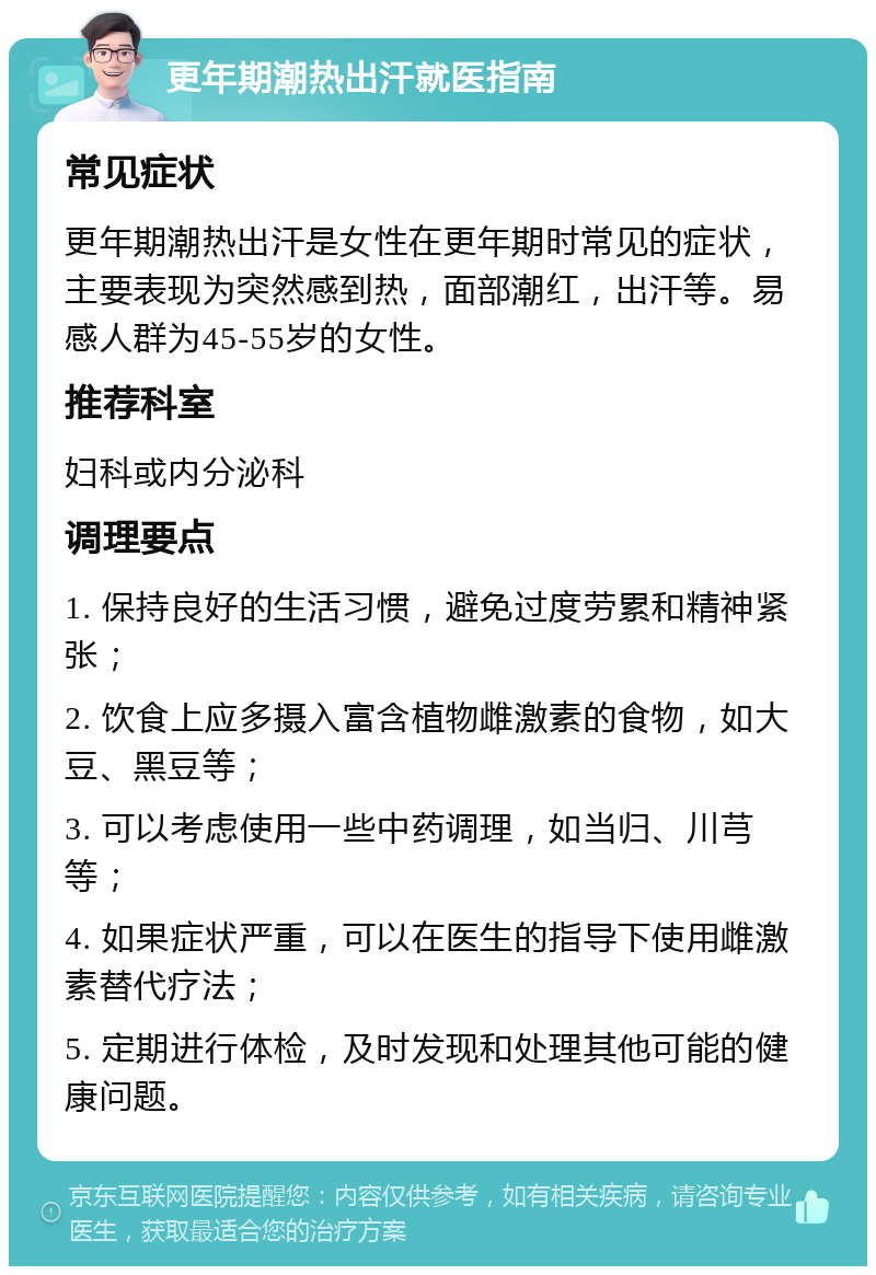 更年期潮热出汗就医指南 常见症状 更年期潮热出汗是女性在更年期时常见的症状，主要表现为突然感到热，面部潮红，出汗等。易感人群为45-55岁的女性。 推荐科室 妇科或内分泌科 调理要点 1. 保持良好的生活习惯，避免过度劳累和精神紧张； 2. 饮食上应多摄入富含植物雌激素的食物，如大豆、黑豆等； 3. 可以考虑使用一些中药调理，如当归、川芎等； 4. 如果症状严重，可以在医生的指导下使用雌激素替代疗法； 5. 定期进行体检，及时发现和处理其他可能的健康问题。