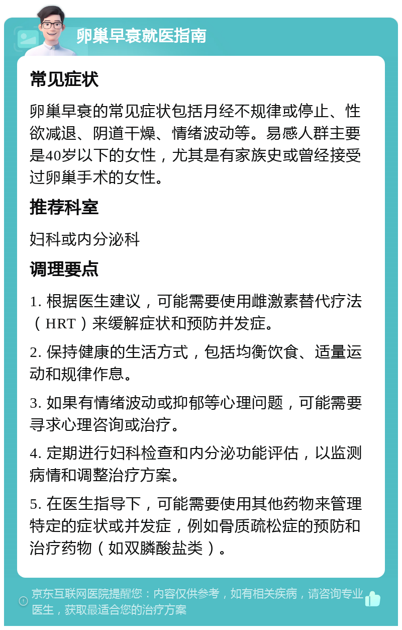 卵巢早衰就医指南 常见症状 卵巢早衰的常见症状包括月经不规律或停止、性欲减退、阴道干燥、情绪波动等。易感人群主要是40岁以下的女性，尤其是有家族史或曾经接受过卵巢手术的女性。 推荐科室 妇科或内分泌科 调理要点 1. 根据医生建议，可能需要使用雌激素替代疗法（HRT）来缓解症状和预防并发症。 2. 保持健康的生活方式，包括均衡饮食、适量运动和规律作息。 3. 如果有情绪波动或抑郁等心理问题，可能需要寻求心理咨询或治疗。 4. 定期进行妇科检查和内分泌功能评估，以监测病情和调整治疗方案。 5. 在医生指导下，可能需要使用其他药物来管理特定的症状或并发症，例如骨质疏松症的预防和治疗药物（如双膦酸盐类）。