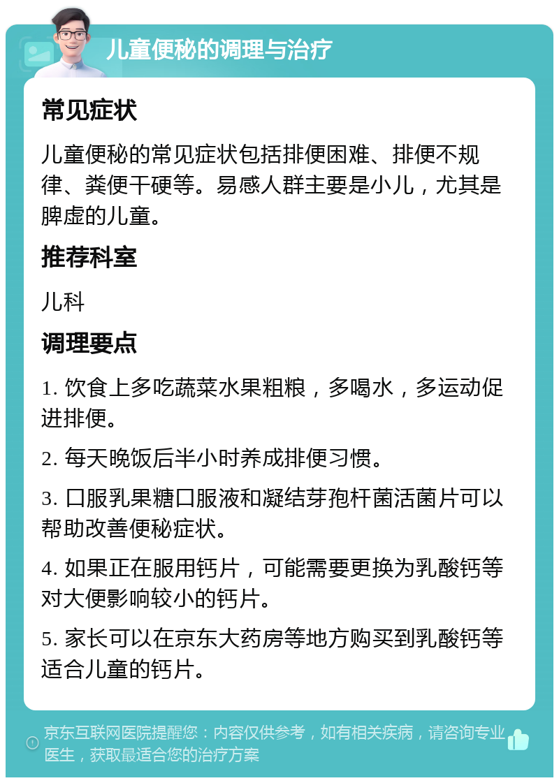 儿童便秘的调理与治疗 常见症状 儿童便秘的常见症状包括排便困难、排便不规律、粪便干硬等。易感人群主要是小儿，尤其是脾虚的儿童。 推荐科室 儿科 调理要点 1. 饮食上多吃蔬菜水果粗粮，多喝水，多运动促进排便。 2. 每天晚饭后半小时养成排便习惯。 3. 口服乳果糖口服液和凝结芽孢杆菌活菌片可以帮助改善便秘症状。 4. 如果正在服用钙片，可能需要更换为乳酸钙等对大便影响较小的钙片。 5. 家长可以在京东大药房等地方购买到乳酸钙等适合儿童的钙片。