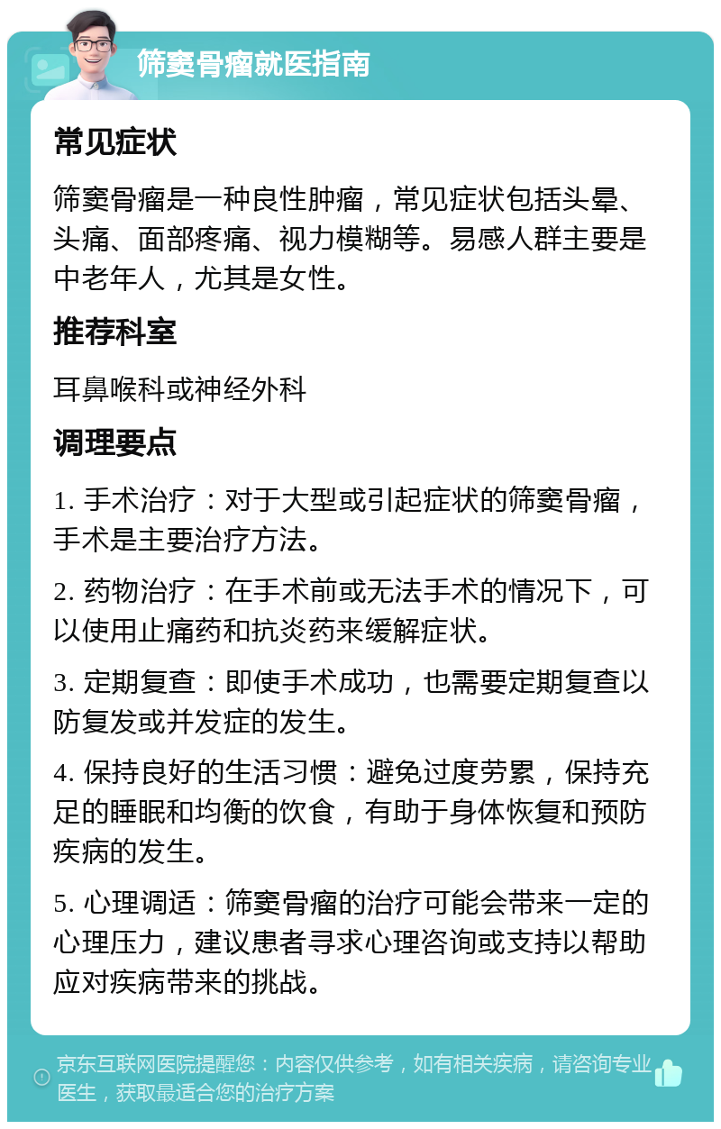 筛窦骨瘤就医指南 常见症状 筛窦骨瘤是一种良性肿瘤，常见症状包括头晕、头痛、面部疼痛、视力模糊等。易感人群主要是中老年人，尤其是女性。 推荐科室 耳鼻喉科或神经外科 调理要点 1. 手术治疗：对于大型或引起症状的筛窦骨瘤，手术是主要治疗方法。 2. 药物治疗：在手术前或无法手术的情况下，可以使用止痛药和抗炎药来缓解症状。 3. 定期复查：即使手术成功，也需要定期复查以防复发或并发症的发生。 4. 保持良好的生活习惯：避免过度劳累，保持充足的睡眠和均衡的饮食，有助于身体恢复和预防疾病的发生。 5. 心理调适：筛窦骨瘤的治疗可能会带来一定的心理压力，建议患者寻求心理咨询或支持以帮助应对疾病带来的挑战。