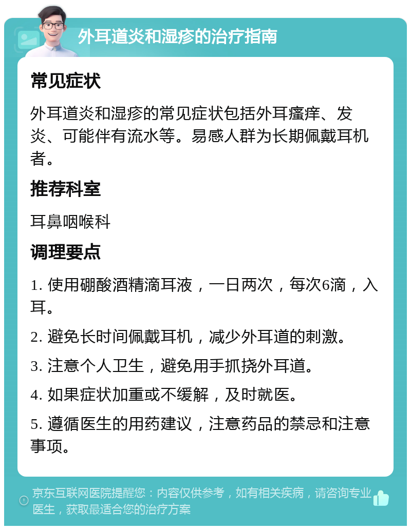 外耳道炎和湿疹的治疗指南 常见症状 外耳道炎和湿疹的常见症状包括外耳瘙痒、发炎、可能伴有流水等。易感人群为长期佩戴耳机者。 推荐科室 耳鼻咽喉科 调理要点 1. 使用硼酸酒精滴耳液，一日两次，每次6滴，入耳。 2. 避免长时间佩戴耳机，减少外耳道的刺激。 3. 注意个人卫生，避免用手抓挠外耳道。 4. 如果症状加重或不缓解，及时就医。 5. 遵循医生的用药建议，注意药品的禁忌和注意事项。