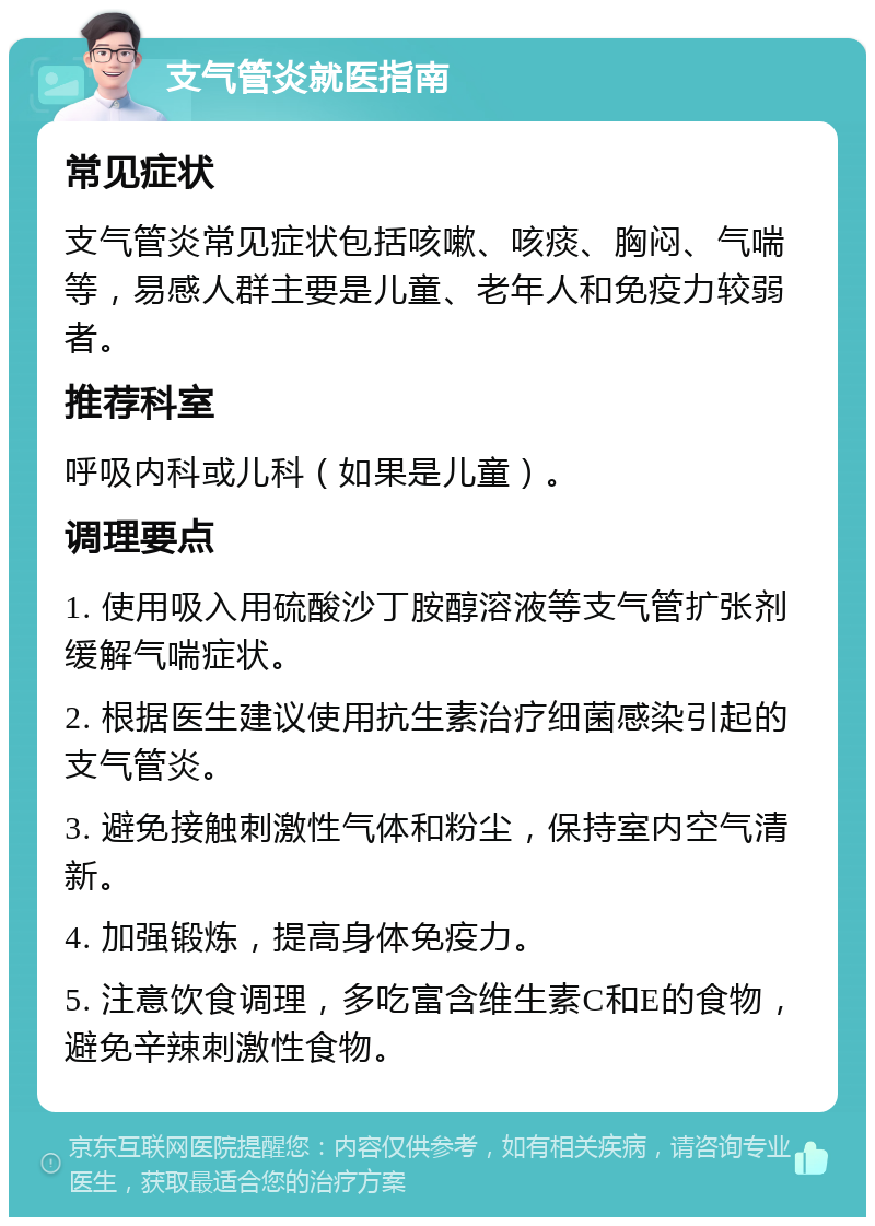 支气管炎就医指南 常见症状 支气管炎常见症状包括咳嗽、咳痰、胸闷、气喘等，易感人群主要是儿童、老年人和免疫力较弱者。 推荐科室 呼吸内科或儿科（如果是儿童）。 调理要点 1. 使用吸入用硫酸沙丁胺醇溶液等支气管扩张剂缓解气喘症状。 2. 根据医生建议使用抗生素治疗细菌感染引起的支气管炎。 3. 避免接触刺激性气体和粉尘，保持室内空气清新。 4. 加强锻炼，提高身体免疫力。 5. 注意饮食调理，多吃富含维生素C和E的食物，避免辛辣刺激性食物。