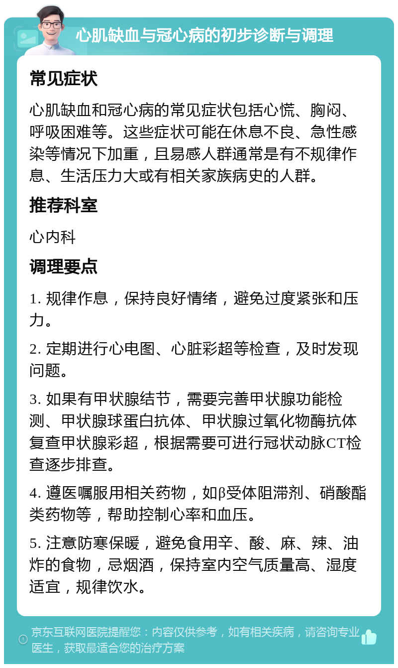 心肌缺血与冠心病的初步诊断与调理 常见症状 心肌缺血和冠心病的常见症状包括心慌、胸闷、呼吸困难等。这些症状可能在休息不良、急性感染等情况下加重，且易感人群通常是有不规律作息、生活压力大或有相关家族病史的人群。 推荐科室 心内科 调理要点 1. 规律作息，保持良好情绪，避免过度紧张和压力。 2. 定期进行心电图、心脏彩超等检查，及时发现问题。 3. 如果有甲状腺结节，需要完善甲状腺功能检测、甲状腺球蛋白抗体、甲状腺过氧化物酶抗体复查甲状腺彩超，根据需要可进行冠状动脉CT检查逐步排查。 4. 遵医嘱服用相关药物，如β受体阻滞剂、硝酸酯类药物等，帮助控制心率和血压。 5. 注意防寒保暖，避免食用辛、酸、麻、辣、油炸的食物，忌烟酒，保持室内空气质量高、湿度适宜，规律饮水。