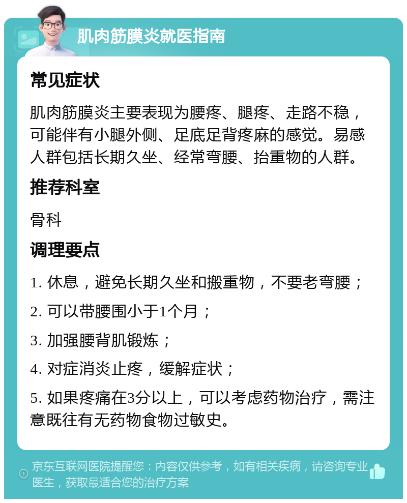 肌肉筋膜炎就医指南 常见症状 肌肉筋膜炎主要表现为腰疼、腿疼、走路不稳，可能伴有小腿外侧、足底足背疼麻的感觉。易感人群包括长期久坐、经常弯腰、抬重物的人群。 推荐科室 骨科 调理要点 1. 休息，避免长期久坐和搬重物，不要老弯腰； 2. 可以带腰围小于1个月； 3. 加强腰背肌锻炼； 4. 对症消炎止疼，缓解症状； 5. 如果疼痛在3分以上，可以考虑药物治疗，需注意既往有无药物食物过敏史。