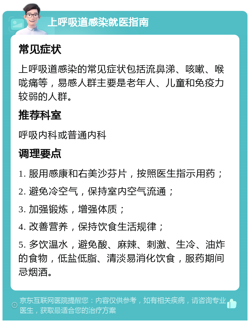 上呼吸道感染就医指南 常见症状 上呼吸道感染的常见症状包括流鼻涕、咳嗽、喉咙痛等，易感人群主要是老年人、儿童和免疫力较弱的人群。 推荐科室 呼吸内科或普通内科 调理要点 1. 服用感康和右美沙芬片，按照医生指示用药； 2. 避免冷空气，保持室内空气流通； 3. 加强锻炼，增强体质； 4. 改善营养，保持饮食生活规律； 5. 多饮温水，避免酸、麻辣、刺激、生冷、油炸的食物，低盐低脂、清淡易消化饮食，服药期间忌烟酒。