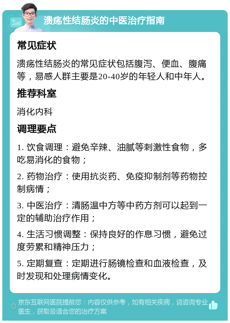 溃疡性结肠炎的中医治疗指南 常见症状 溃疡性结肠炎的常见症状包括腹泻、便血、腹痛等，易感人群主要是20-40岁的年轻人和中年人。 推荐科室 消化内科 调理要点 1. 饮食调理：避免辛辣、油腻等刺激性食物，多吃易消化的食物； 2. 药物治疗：使用抗炎药、免疫抑制剂等药物控制病情； 3. 中医治疗：清肠温中方等中药方剂可以起到一定的辅助治疗作用； 4. 生活习惯调整：保持良好的作息习惯，避免过度劳累和精神压力； 5. 定期复查：定期进行肠镜检查和血液检查，及时发现和处理病情变化。