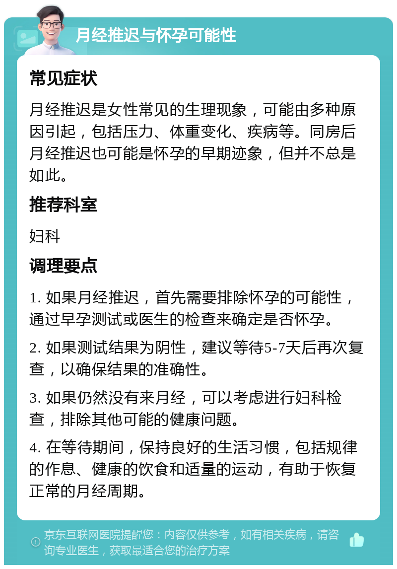 月经推迟与怀孕可能性 常见症状 月经推迟是女性常见的生理现象，可能由多种原因引起，包括压力、体重变化、疾病等。同房后月经推迟也可能是怀孕的早期迹象，但并不总是如此。 推荐科室 妇科 调理要点 1. 如果月经推迟，首先需要排除怀孕的可能性，通过早孕测试或医生的检查来确定是否怀孕。 2. 如果测试结果为阴性，建议等待5-7天后再次复查，以确保结果的准确性。 3. 如果仍然没有来月经，可以考虑进行妇科检查，排除其他可能的健康问题。 4. 在等待期间，保持良好的生活习惯，包括规律的作息、健康的饮食和适量的运动，有助于恢复正常的月经周期。