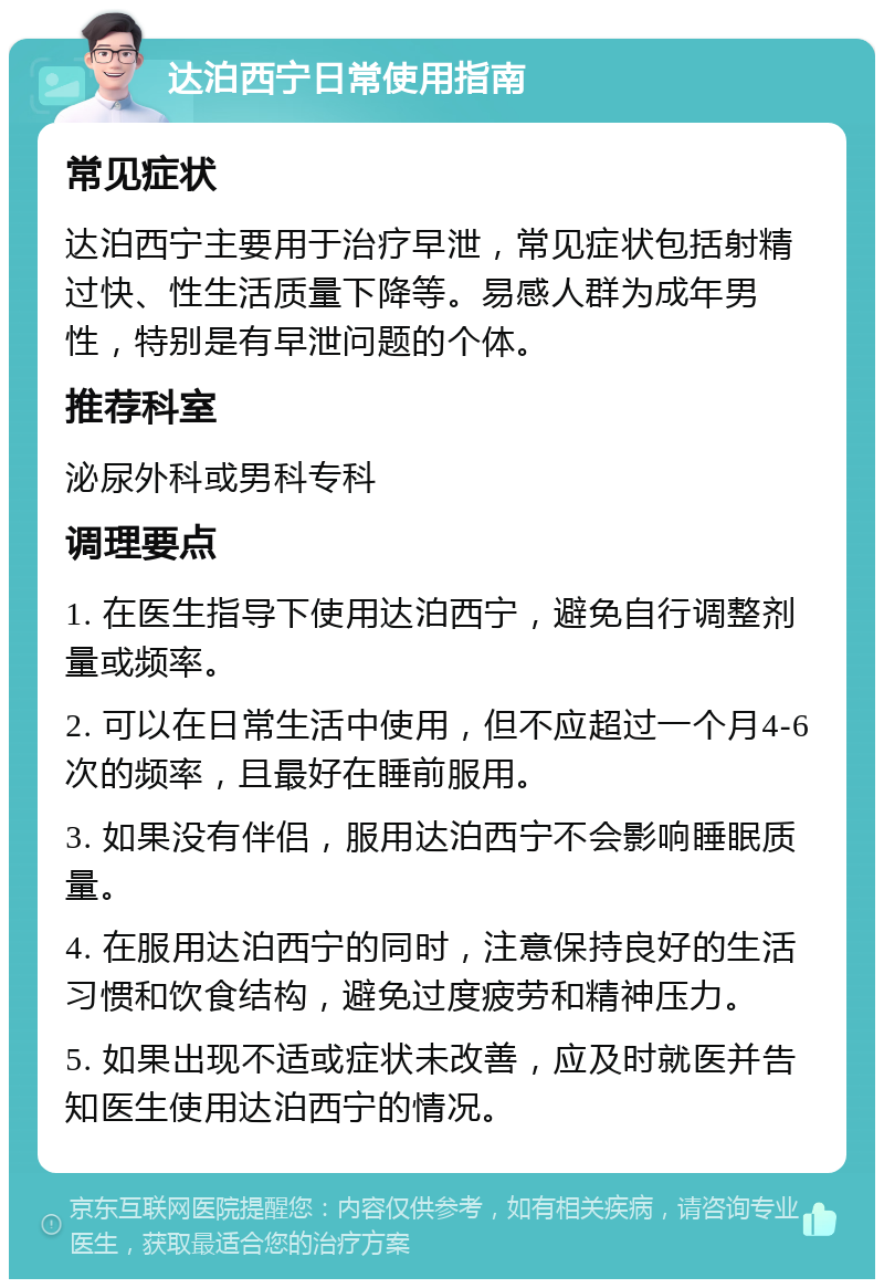 达泊西宁日常使用指南 常见症状 达泊西宁主要用于治疗早泄，常见症状包括射精过快、性生活质量下降等。易感人群为成年男性，特别是有早泄问题的个体。 推荐科室 泌尿外科或男科专科 调理要点 1. 在医生指导下使用达泊西宁，避免自行调整剂量或频率。 2. 可以在日常生活中使用，但不应超过一个月4-6次的频率，且最好在睡前服用。 3. 如果没有伴侣，服用达泊西宁不会影响睡眠质量。 4. 在服用达泊西宁的同时，注意保持良好的生活习惯和饮食结构，避免过度疲劳和精神压力。 5. 如果出现不适或症状未改善，应及时就医并告知医生使用达泊西宁的情况。