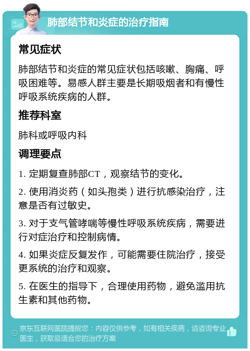 肺部结节和炎症的治疗指南 常见症状 肺部结节和炎症的常见症状包括咳嗽、胸痛、呼吸困难等。易感人群主要是长期吸烟者和有慢性呼吸系统疾病的人群。 推荐科室 肺科或呼吸内科 调理要点 1. 定期复查肺部CT，观察结节的变化。 2. 使用消炎药（如头孢类）进行抗感染治疗，注意是否有过敏史。 3. 对于支气管哮喘等慢性呼吸系统疾病，需要进行对症治疗和控制病情。 4. 如果炎症反复发作，可能需要住院治疗，接受更系统的治疗和观察。 5. 在医生的指导下，合理使用药物，避免滥用抗生素和其他药物。