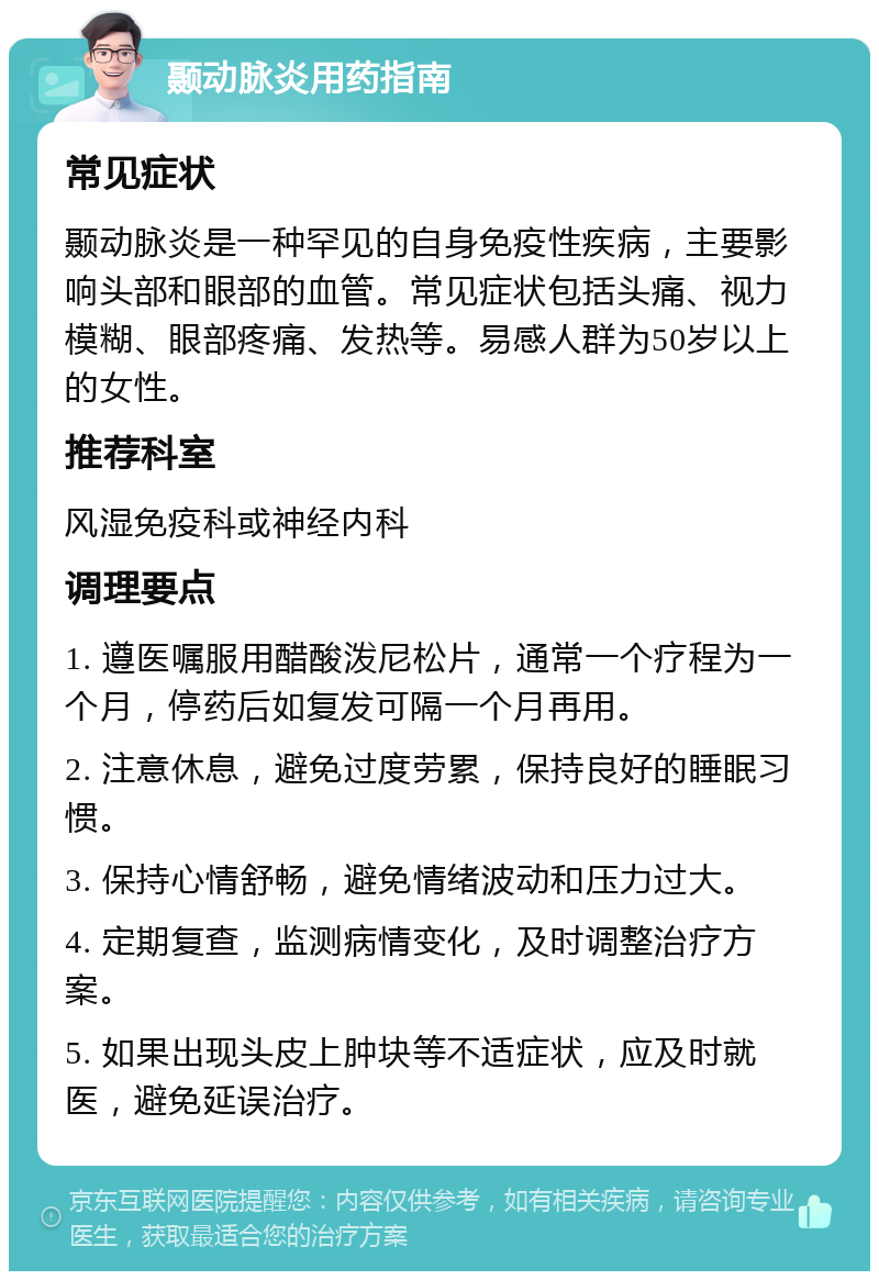 颞动脉炎用药指南 常见症状 颞动脉炎是一种罕见的自身免疫性疾病，主要影响头部和眼部的血管。常见症状包括头痛、视力模糊、眼部疼痛、发热等。易感人群为50岁以上的女性。 推荐科室 风湿免疫科或神经内科 调理要点 1. 遵医嘱服用醋酸泼尼松片，通常一个疗程为一个月，停药后如复发可隔一个月再用。 2. 注意休息，避免过度劳累，保持良好的睡眠习惯。 3. 保持心情舒畅，避免情绪波动和压力过大。 4. 定期复查，监测病情变化，及时调整治疗方案。 5. 如果出现头皮上肿块等不适症状，应及时就医，避免延误治疗。