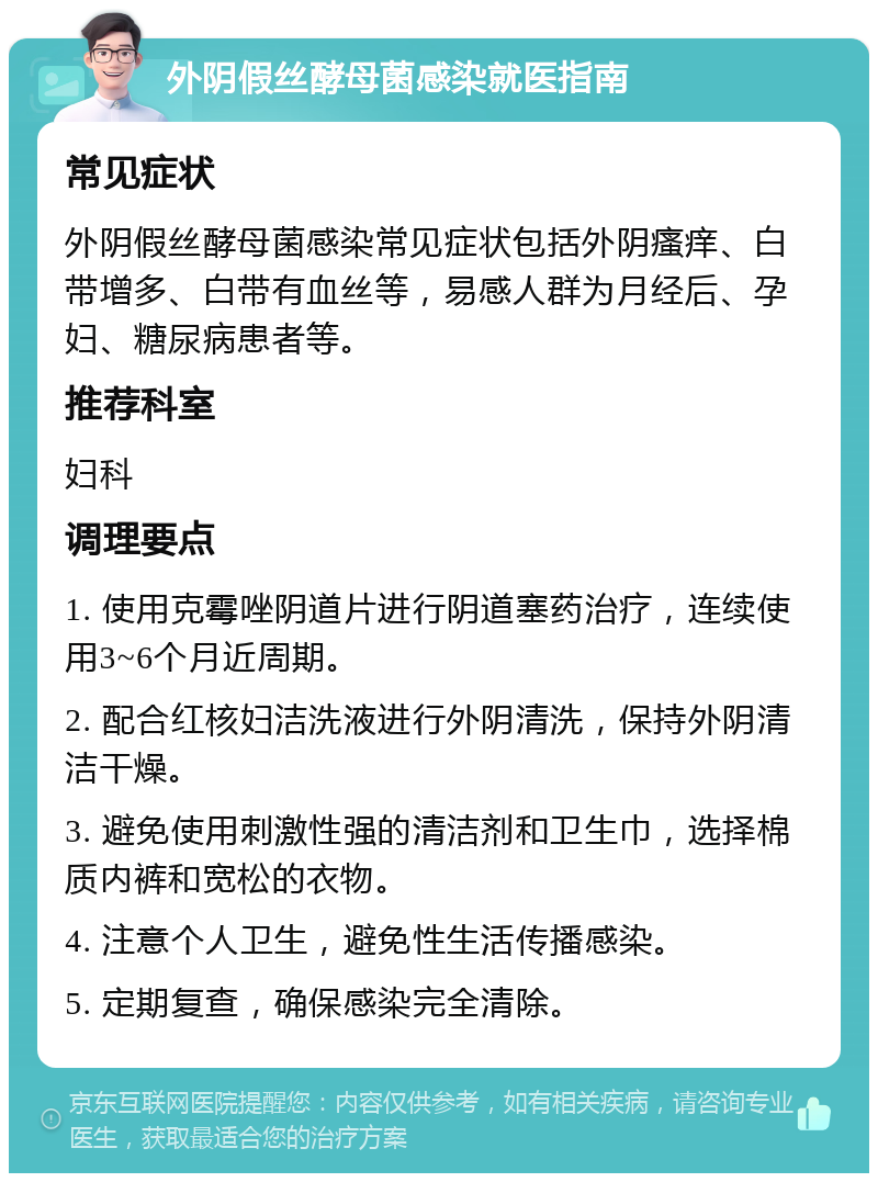 外阴假丝酵母菌感染就医指南 常见症状 外阴假丝酵母菌感染常见症状包括外阴瘙痒、白带增多、白带有血丝等，易感人群为月经后、孕妇、糖尿病患者等。 推荐科室 妇科 调理要点 1. 使用克霉唑阴道片进行阴道塞药治疗，连续使用3~6个月近周期。 2. 配合红核妇洁洗液进行外阴清洗，保持外阴清洁干燥。 3. 避免使用刺激性强的清洁剂和卫生巾，选择棉质内裤和宽松的衣物。 4. 注意个人卫生，避免性生活传播感染。 5. 定期复查，确保感染完全清除。