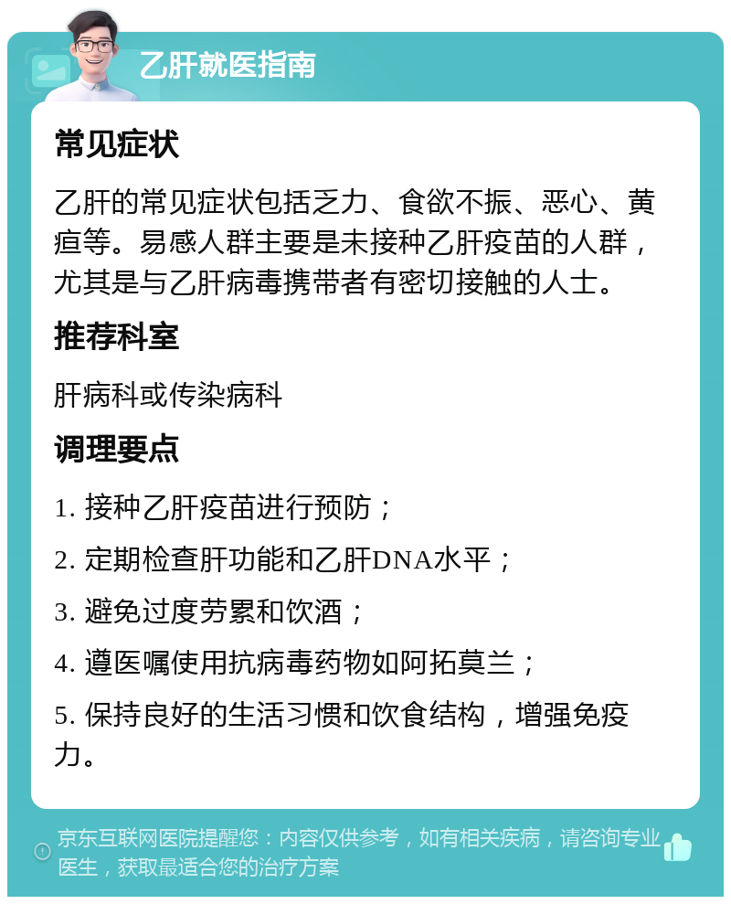 乙肝就医指南 常见症状 乙肝的常见症状包括乏力、食欲不振、恶心、黄疸等。易感人群主要是未接种乙肝疫苗的人群，尤其是与乙肝病毒携带者有密切接触的人士。 推荐科室 肝病科或传染病科 调理要点 1. 接种乙肝疫苗进行预防； 2. 定期检查肝功能和乙肝DNA水平； 3. 避免过度劳累和饮酒； 4. 遵医嘱使用抗病毒药物如阿拓莫兰； 5. 保持良好的生活习惯和饮食结构，增强免疫力。