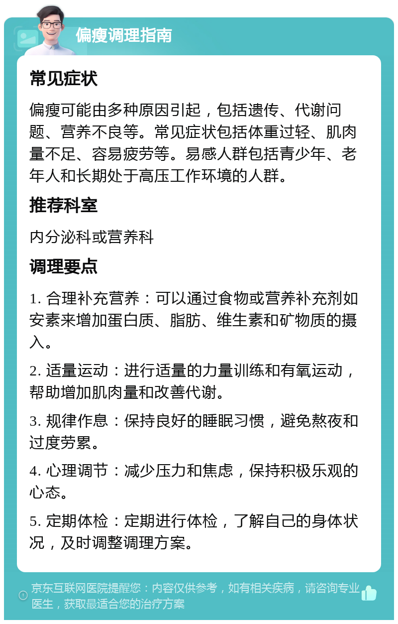 偏瘦调理指南 常见症状 偏瘦可能由多种原因引起，包括遗传、代谢问题、营养不良等。常见症状包括体重过轻、肌肉量不足、容易疲劳等。易感人群包括青少年、老年人和长期处于高压工作环境的人群。 推荐科室 内分泌科或营养科 调理要点 1. 合理补充营养：可以通过食物或营养补充剂如安素来增加蛋白质、脂肪、维生素和矿物质的摄入。 2. 适量运动：进行适量的力量训练和有氧运动，帮助增加肌肉量和改善代谢。 3. 规律作息：保持良好的睡眠习惯，避免熬夜和过度劳累。 4. 心理调节：减少压力和焦虑，保持积极乐观的心态。 5. 定期体检：定期进行体检，了解自己的身体状况，及时调整调理方案。