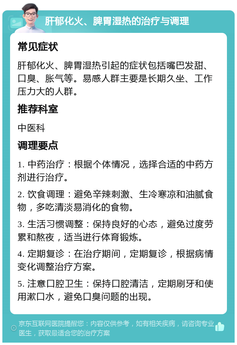 肝郁化火、脾胃湿热的治疗与调理 常见症状 肝郁化火、脾胃湿热引起的症状包括嘴巴发甜、口臭、胀气等。易感人群主要是长期久坐、工作压力大的人群。 推荐科室 中医科 调理要点 1. 中药治疗：根据个体情况，选择合适的中药方剂进行治疗。 2. 饮食调理：避免辛辣刺激、生冷寒凉和油腻食物，多吃清淡易消化的食物。 3. 生活习惯调整：保持良好的心态，避免过度劳累和熬夜，适当进行体育锻炼。 4. 定期复诊：在治疗期间，定期复诊，根据病情变化调整治疗方案。 5. 注意口腔卫生：保持口腔清洁，定期刷牙和使用漱口水，避免口臭问题的出现。