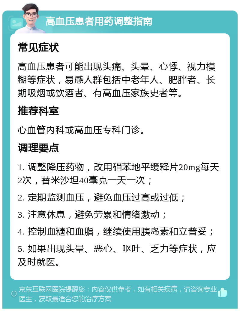 高血压患者用药调整指南 常见症状 高血压患者可能出现头痛、头晕、心悸、视力模糊等症状，易感人群包括中老年人、肥胖者、长期吸烟或饮酒者、有高血压家族史者等。 推荐科室 心血管内科或高血压专科门诊。 调理要点 1. 调整降压药物，改用硝苯地平缓释片20mg每天2次，替米沙坦40毫克一天一次； 2. 定期监测血压，避免血压过高或过低； 3. 注意休息，避免劳累和情绪激动； 4. 控制血糖和血脂，继续使用胰岛素和立普妥； 5. 如果出现头晕、恶心、呕吐、乏力等症状，应及时就医。