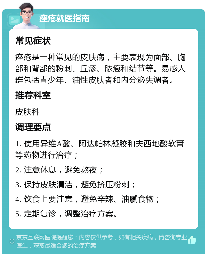 痤疮就医指南 常见症状 痤疮是一种常见的皮肤病，主要表现为面部、胸部和背部的粉刺、丘疹、脓疱和结节等。易感人群包括青少年、油性皮肤者和内分泌失调者。 推荐科室 皮肤科 调理要点 1. 使用异维A酸、阿达帕林凝胶和夫西地酸软膏等药物进行治疗； 2. 注意休息，避免熬夜； 3. 保持皮肤清洁，避免挤压粉刺； 4. 饮食上要注意，避免辛辣、油腻食物； 5. 定期复诊，调整治疗方案。