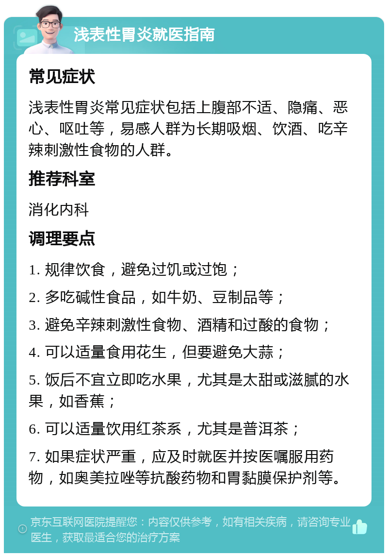 浅表性胃炎就医指南 常见症状 浅表性胃炎常见症状包括上腹部不适、隐痛、恶心、呕吐等，易感人群为长期吸烟、饮酒、吃辛辣刺激性食物的人群。 推荐科室 消化内科 调理要点 1. 规律饮食，避免过饥或过饱； 2. 多吃碱性食品，如牛奶、豆制品等； 3. 避免辛辣刺激性食物、酒精和过酸的食物； 4. 可以适量食用花生，但要避免大蒜； 5. 饭后不宜立即吃水果，尤其是太甜或滋腻的水果，如香蕉； 6. 可以适量饮用红茶系，尤其是普洱茶； 7. 如果症状严重，应及时就医并按医嘱服用药物，如奥美拉唑等抗酸药物和胃黏膜保护剂等。