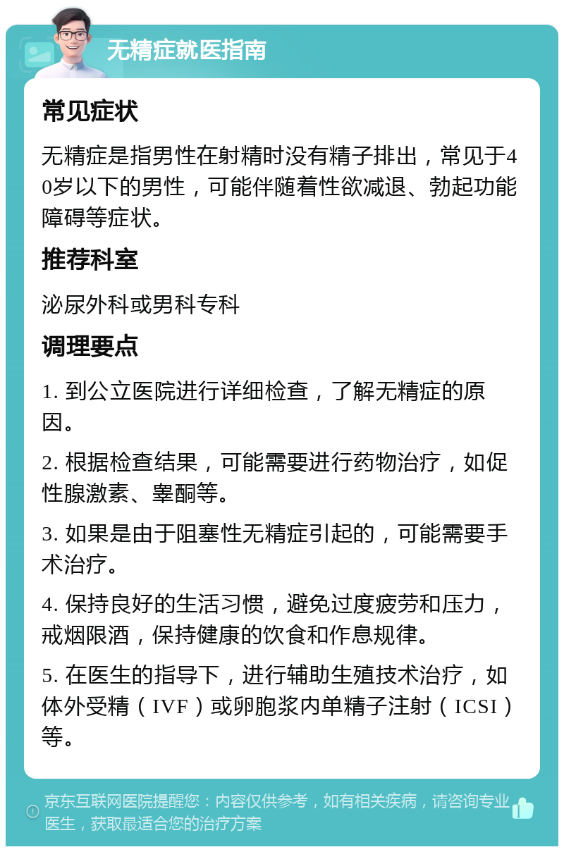 无精症就医指南 常见症状 无精症是指男性在射精时没有精子排出，常见于40岁以下的男性，可能伴随着性欲减退、勃起功能障碍等症状。 推荐科室 泌尿外科或男科专科 调理要点 1. 到公立医院进行详细检查，了解无精症的原因。 2. 根据检查结果，可能需要进行药物治疗，如促性腺激素、睾酮等。 3. 如果是由于阻塞性无精症引起的，可能需要手术治疗。 4. 保持良好的生活习惯，避免过度疲劳和压力，戒烟限酒，保持健康的饮食和作息规律。 5. 在医生的指导下，进行辅助生殖技术治疗，如体外受精（IVF）或卵胞浆内单精子注射（ICSI）等。