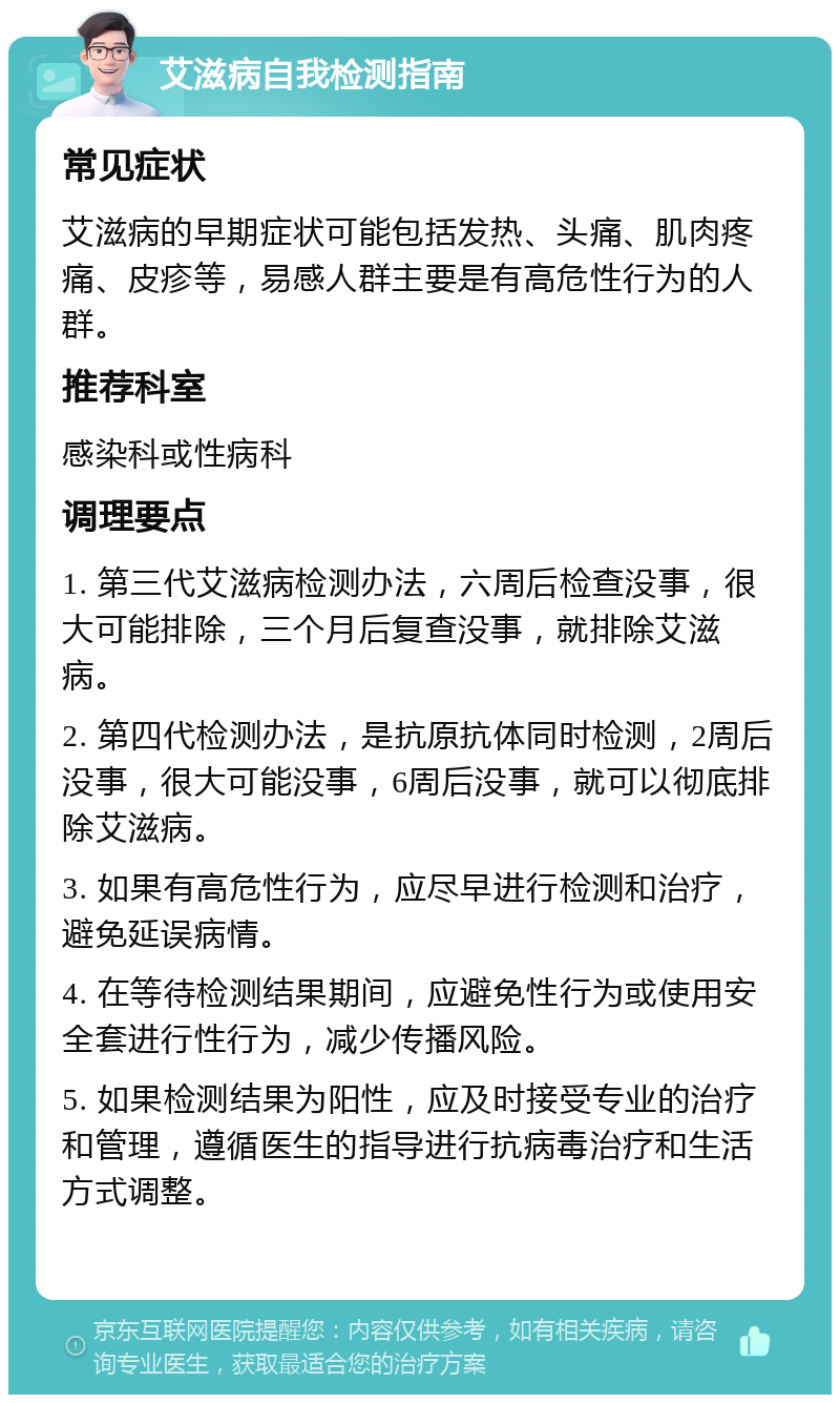 艾滋病自我检测指南 常见症状 艾滋病的早期症状可能包括发热、头痛、肌肉疼痛、皮疹等，易感人群主要是有高危性行为的人群。 推荐科室 感染科或性病科 调理要点 1. 第三代艾滋病检测办法，六周后检查没事，很大可能排除，三个月后复查没事，就排除艾滋病。 2. 第四代检测办法，是抗原抗体同时检测，2周后没事，很大可能没事，6周后没事，就可以彻底排除艾滋病。 3. 如果有高危性行为，应尽早进行检测和治疗，避免延误病情。 4. 在等待检测结果期间，应避免性行为或使用安全套进行性行为，减少传播风险。 5. 如果检测结果为阳性，应及时接受专业的治疗和管理，遵循医生的指导进行抗病毒治疗和生活方式调整。