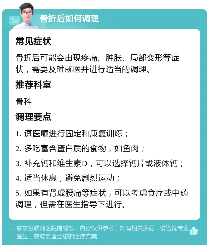 骨折后如何调理 常见症状 骨折后可能会出现疼痛、肿胀、局部变形等症状，需要及时就医并进行适当的调理。 推荐科室 骨科 调理要点 1. 遵医嘱进行固定和康复训练； 2. 多吃富含蛋白质的食物，如鱼肉； 3. 补充钙和维生素D，可以选择钙片或液体钙； 4. 适当休息，避免剧烈运动； 5. 如果有肾虚腰痛等症状，可以考虑食疗或中药调理，但需在医生指导下进行。