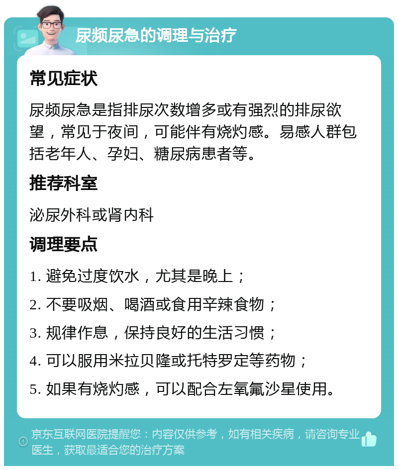 尿频尿急的调理与治疗 常见症状 尿频尿急是指排尿次数增多或有强烈的排尿欲望，常见于夜间，可能伴有烧灼感。易感人群包括老年人、孕妇、糖尿病患者等。 推荐科室 泌尿外科或肾内科 调理要点 1. 避免过度饮水，尤其是晚上； 2. 不要吸烟、喝酒或食用辛辣食物； 3. 规律作息，保持良好的生活习惯； 4. 可以服用米拉贝隆或托特罗定等药物； 5. 如果有烧灼感，可以配合左氧氟沙星使用。