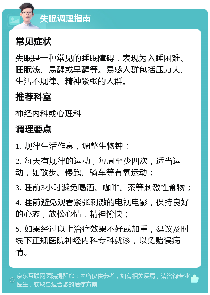 失眠调理指南 常见症状 失眠是一种常见的睡眠障碍，表现为入睡困难、睡眠浅、易醒或早醒等。易感人群包括压力大、生活不规律、精神紧张的人群。 推荐科室 神经内科或心理科 调理要点 1. 规律生活作息，调整生物钟； 2. 每天有规律的运动，每周至少四次，适当运动，如散步、慢跑、骑车等有氧运动； 3. 睡前3小时避免喝酒、咖啡、茶等刺激性食物； 4. 睡前避免观看紧张刺激的电视电影，保持良好的心态，放松心情，精神愉快； 5. 如果经过以上治疗效果不好或加重，建议及时线下正规医院神经内科专科就诊，以免贻误病情。