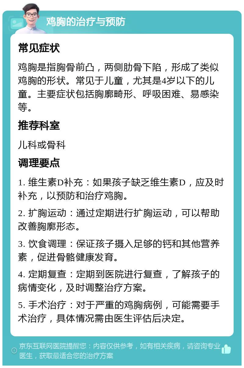 鸡胸的治疗与预防 常见症状 鸡胸是指胸骨前凸，两侧肋骨下陷，形成了类似鸡胸的形状。常见于儿童，尤其是4岁以下的儿童。主要症状包括胸廓畸形、呼吸困难、易感染等。 推荐科室 儿科或骨科 调理要点 1. 维生素D补充：如果孩子缺乏维生素D，应及时补充，以预防和治疗鸡胸。 2. 扩胸运动：通过定期进行扩胸运动，可以帮助改善胸廓形态。 3. 饮食调理：保证孩子摄入足够的钙和其他营养素，促进骨骼健康发育。 4. 定期复查：定期到医院进行复查，了解孩子的病情变化，及时调整治疗方案。 5. 手术治疗：对于严重的鸡胸病例，可能需要手术治疗，具体情况需由医生评估后决定。