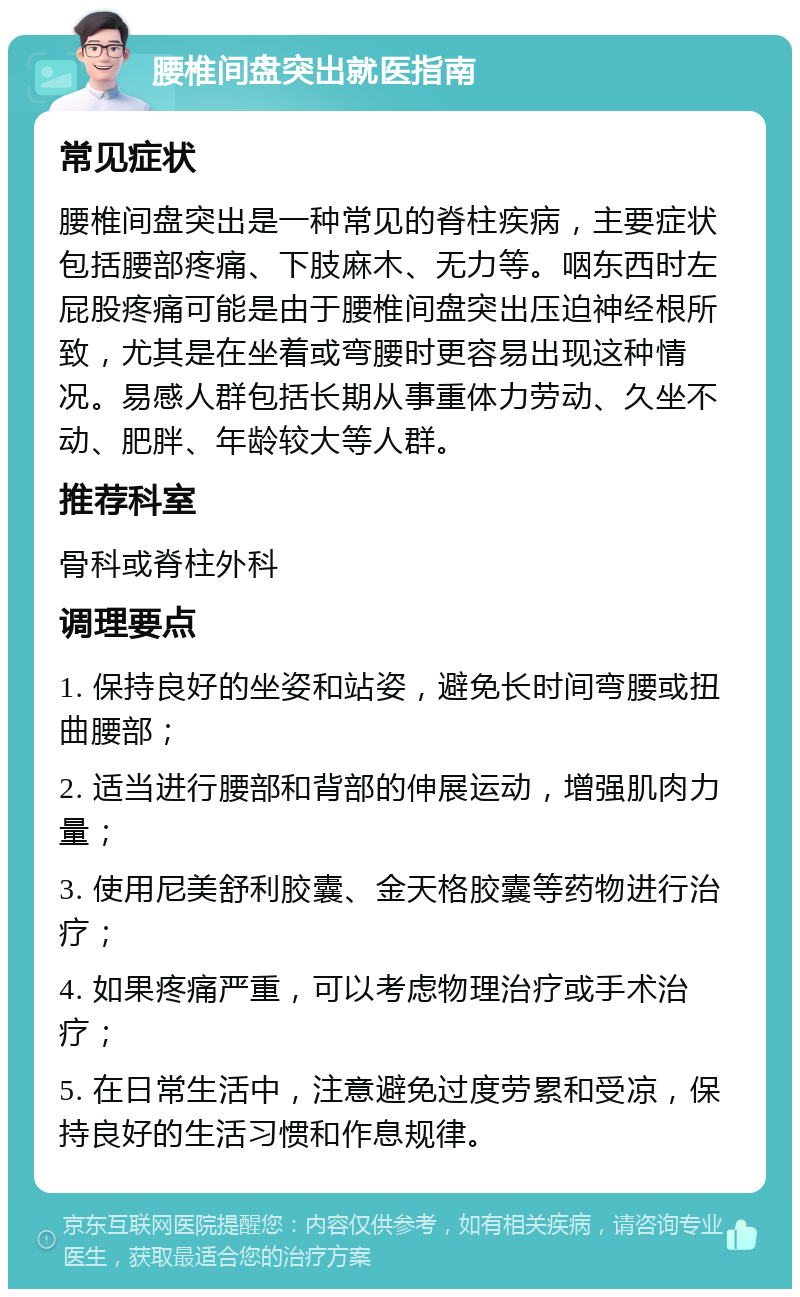 腰椎间盘突出就医指南 常见症状 腰椎间盘突出是一种常见的脊柱疾病，主要症状包括腰部疼痛、下肢麻木、无力等。咽东西时左屁股疼痛可能是由于腰椎间盘突出压迫神经根所致，尤其是在坐着或弯腰时更容易出现这种情况。易感人群包括长期从事重体力劳动、久坐不动、肥胖、年龄较大等人群。 推荐科室 骨科或脊柱外科 调理要点 1. 保持良好的坐姿和站姿，避免长时间弯腰或扭曲腰部； 2. 适当进行腰部和背部的伸展运动，增强肌肉力量； 3. 使用尼美舒利胶囊、金天格胶囊等药物进行治疗； 4. 如果疼痛严重，可以考虑物理治疗或手术治疗； 5. 在日常生活中，注意避免过度劳累和受凉，保持良好的生活习惯和作息规律。