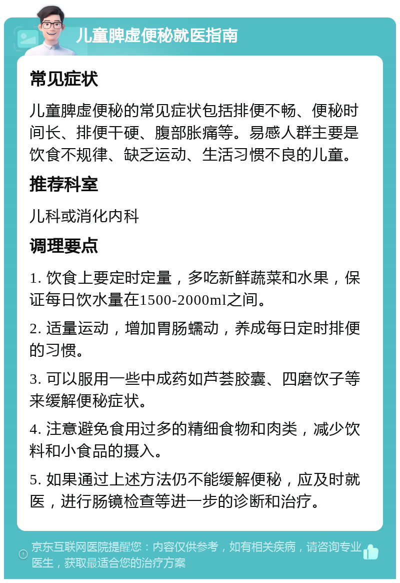 儿童脾虚便秘就医指南 常见症状 儿童脾虚便秘的常见症状包括排便不畅、便秘时间长、排便干硬、腹部胀痛等。易感人群主要是饮食不规律、缺乏运动、生活习惯不良的儿童。 推荐科室 儿科或消化内科 调理要点 1. 饮食上要定时定量，多吃新鲜蔬菜和水果，保证每日饮水量在1500-2000ml之间。 2. 适量运动，增加胃肠蠕动，养成每日定时排便的习惯。 3. 可以服用一些中成药如芦荟胶囊、四磨饮子等来缓解便秘症状。 4. 注意避免食用过多的精细食物和肉类，减少饮料和小食品的摄入。 5. 如果通过上述方法仍不能缓解便秘，应及时就医，进行肠镜检查等进一步的诊断和治疗。