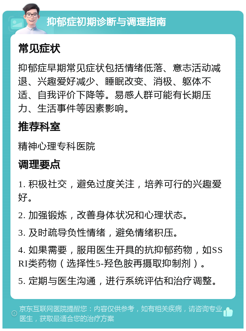 抑郁症初期诊断与调理指南 常见症状 抑郁症早期常见症状包括情绪低落、意志活动减退、兴趣爱好减少、睡眠改变、消极、躯体不适、自我评价下降等。易感人群可能有长期压力、生活事件等因素影响。 推荐科室 精神心理专科医院 调理要点 1. 积极社交，避免过度关注，培养可行的兴趣爱好。 2. 加强锻炼，改善身体状况和心理状态。 3. 及时疏导负性情绪，避免情绪积压。 4. 如果需要，服用医生开具的抗抑郁药物，如SSRI类药物（选择性5-羟色胺再摄取抑制剂）。 5. 定期与医生沟通，进行系统评估和治疗调整。