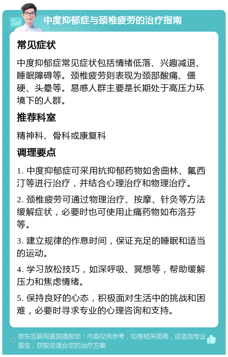 中度抑郁症与颈椎疲劳的治疗指南 常见症状 中度抑郁症常见症状包括情绪低落、兴趣减退、睡眠障碍等。颈椎疲劳则表现为颈部酸痛、僵硬、头晕等。易感人群主要是长期处于高压力环境下的人群。 推荐科室 精神科、骨科或康复科 调理要点 1. 中度抑郁症可采用抗抑郁药物如舍曲林、氟西汀等进行治疗，并结合心理治疗和物理治疗。 2. 颈椎疲劳可通过物理治疗、按摩、针灸等方法缓解症状，必要时也可使用止痛药物如布洛芬等。 3. 建立规律的作息时间，保证充足的睡眠和适当的运动。 4. 学习放松技巧，如深呼吸、冥想等，帮助缓解压力和焦虑情绪。 5. 保持良好的心态，积极面对生活中的挑战和困难，必要时寻求专业的心理咨询和支持。