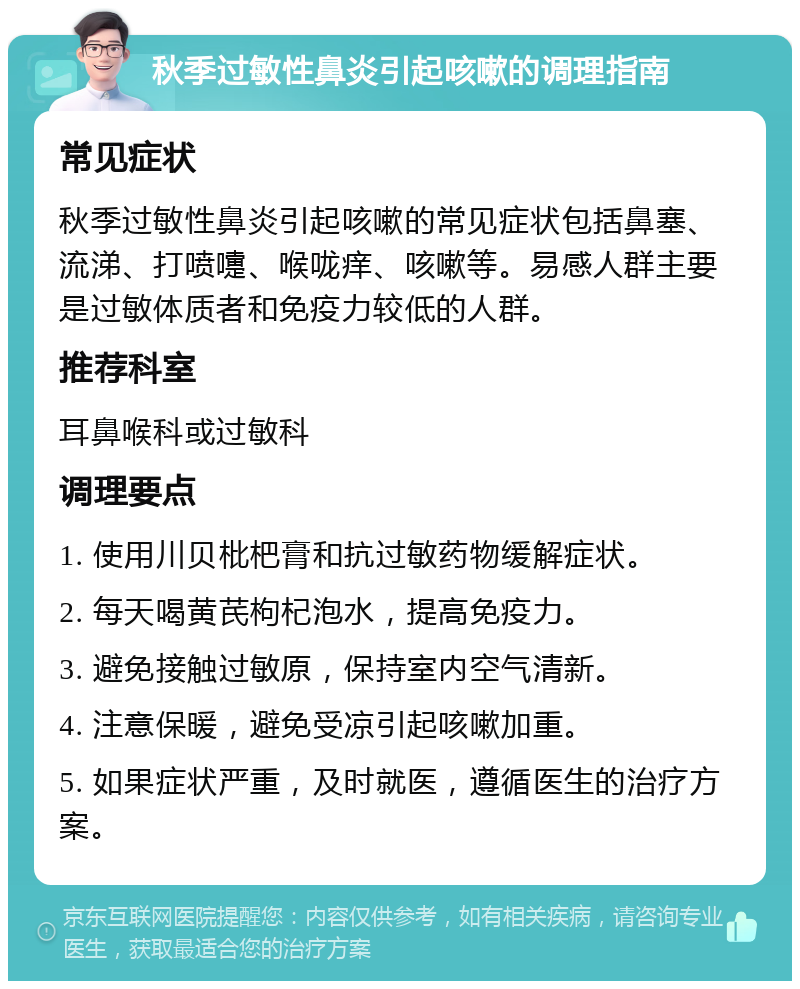 秋季过敏性鼻炎引起咳嗽的调理指南 常见症状 秋季过敏性鼻炎引起咳嗽的常见症状包括鼻塞、流涕、打喷嚏、喉咙痒、咳嗽等。易感人群主要是过敏体质者和免疫力较低的人群。 推荐科室 耳鼻喉科或过敏科 调理要点 1. 使用川贝枇杷膏和抗过敏药物缓解症状。 2. 每天喝黄芪枸杞泡水，提高免疫力。 3. 避免接触过敏原，保持室内空气清新。 4. 注意保暖，避免受凉引起咳嗽加重。 5. 如果症状严重，及时就医，遵循医生的治疗方案。