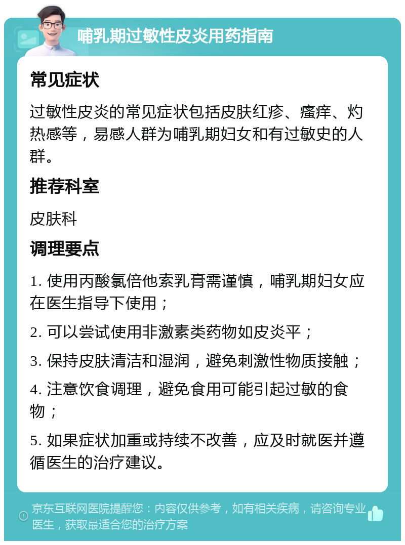 哺乳期过敏性皮炎用药指南 常见症状 过敏性皮炎的常见症状包括皮肤红疹、瘙痒、灼热感等，易感人群为哺乳期妇女和有过敏史的人群。 推荐科室 皮肤科 调理要点 1. 使用丙酸氯倍他索乳膏需谨慎，哺乳期妇女应在医生指导下使用； 2. 可以尝试使用非激素类药物如皮炎平； 3. 保持皮肤清洁和湿润，避免刺激性物质接触； 4. 注意饮食调理，避免食用可能引起过敏的食物； 5. 如果症状加重或持续不改善，应及时就医并遵循医生的治疗建议。