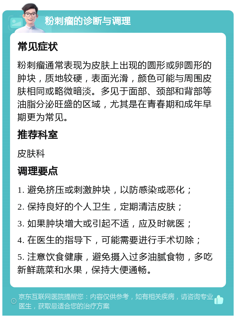 粉刺瘤的诊断与调理 常见症状 粉刺瘤通常表现为皮肤上出现的圆形或卵圆形的肿块，质地较硬，表面光滑，颜色可能与周围皮肤相同或略微暗淡。多见于面部、颈部和背部等油脂分泌旺盛的区域，尤其是在青春期和成年早期更为常见。 推荐科室 皮肤科 调理要点 1. 避免挤压或刺激肿块，以防感染或恶化； 2. 保持良好的个人卫生，定期清洁皮肤； 3. 如果肿块增大或引起不适，应及时就医； 4. 在医生的指导下，可能需要进行手术切除； 5. 注意饮食健康，避免摄入过多油腻食物，多吃新鲜蔬菜和水果，保持大便通畅。