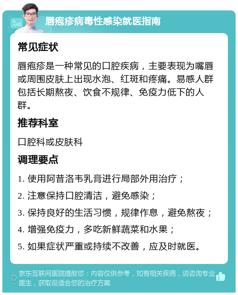 唇疱疹病毒性感染就医指南 常见症状 唇疱疹是一种常见的口腔疾病，主要表现为嘴唇或周围皮肤上出现水泡、红斑和疼痛。易感人群包括长期熬夜、饮食不规律、免疫力低下的人群。 推荐科室 口腔科或皮肤科 调理要点 1. 使用阿昔洛韦乳膏进行局部外用治疗； 2. 注意保持口腔清洁，避免感染； 3. 保持良好的生活习惯，规律作息，避免熬夜； 4. 增强免疫力，多吃新鲜蔬菜和水果； 5. 如果症状严重或持续不改善，应及时就医。