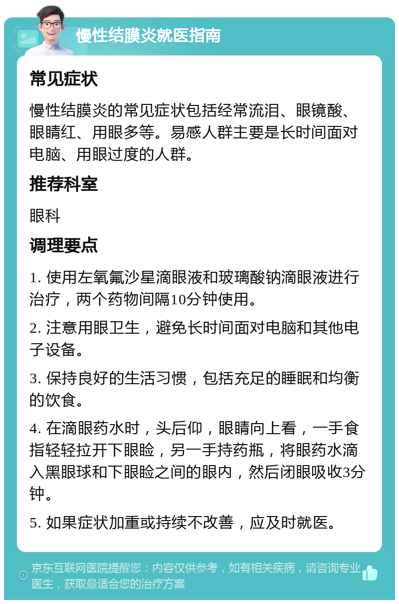 慢性结膜炎就医指南 常见症状 慢性结膜炎的常见症状包括经常流泪、眼镜酸、眼睛红、用眼多等。易感人群主要是长时间面对电脑、用眼过度的人群。 推荐科室 眼科 调理要点 1. 使用左氧氟沙星滴眼液和玻璃酸钠滴眼液进行治疗，两个药物间隔10分钟使用。 2. 注意用眼卫生，避免长时间面对电脑和其他电子设备。 3. 保持良好的生活习惯，包括充足的睡眠和均衡的饮食。 4. 在滴眼药水时，头后仰，眼睛向上看，一手食指轻轻拉开下眼睑，另一手持药瓶，将眼药水滴入黑眼球和下眼睑之间的眼内，然后闭眼吸收3分钟。 5. 如果症状加重或持续不改善，应及时就医。