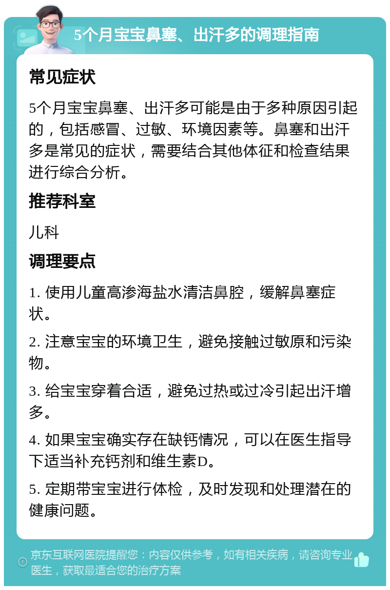 5个月宝宝鼻塞、出汗多的调理指南 常见症状 5个月宝宝鼻塞、出汗多可能是由于多种原因引起的，包括感冒、过敏、环境因素等。鼻塞和出汗多是常见的症状，需要结合其他体征和检查结果进行综合分析。 推荐科室 儿科 调理要点 1. 使用儿童高渗海盐水清洁鼻腔，缓解鼻塞症状。 2. 注意宝宝的环境卫生，避免接触过敏原和污染物。 3. 给宝宝穿着合适，避免过热或过冷引起出汗增多。 4. 如果宝宝确实存在缺钙情况，可以在医生指导下适当补充钙剂和维生素D。 5. 定期带宝宝进行体检，及时发现和处理潜在的健康问题。