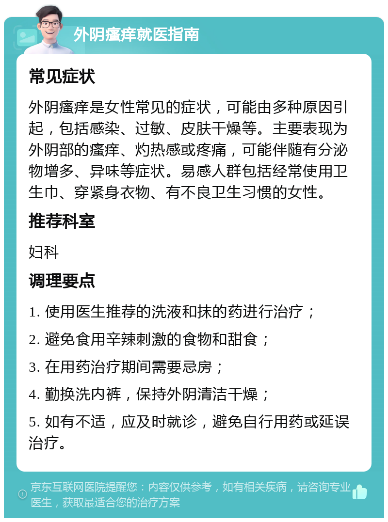 外阴瘙痒就医指南 常见症状 外阴瘙痒是女性常见的症状，可能由多种原因引起，包括感染、过敏、皮肤干燥等。主要表现为外阴部的瘙痒、灼热感或疼痛，可能伴随有分泌物增多、异味等症状。易感人群包括经常使用卫生巾、穿紧身衣物、有不良卫生习惯的女性。 推荐科室 妇科 调理要点 1. 使用医生推荐的洗液和抹的药进行治疗； 2. 避免食用辛辣刺激的食物和甜食； 3. 在用药治疗期间需要忌房； 4. 勤换洗内裤，保持外阴清洁干燥； 5. 如有不适，应及时就诊，避免自行用药或延误治疗。