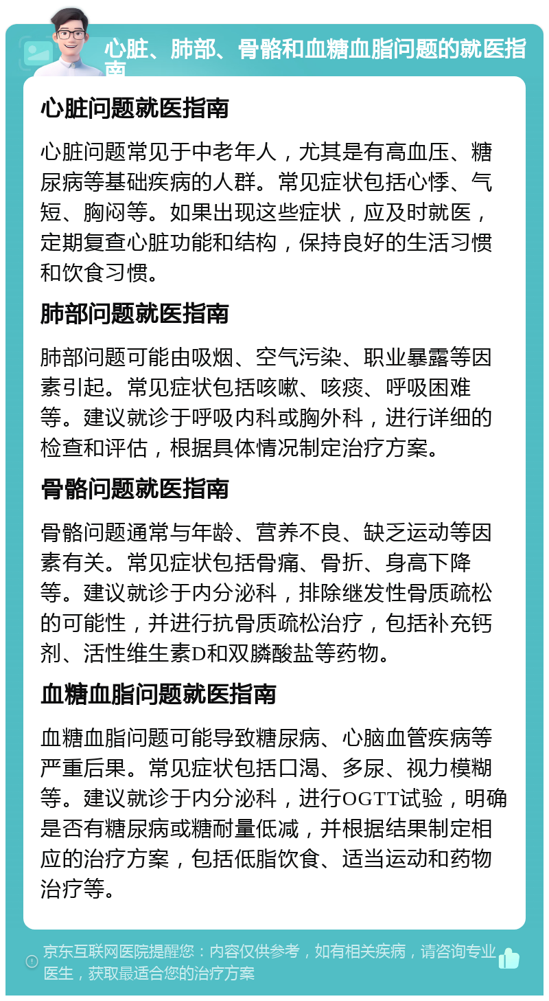 心脏、肺部、骨骼和血糖血脂问题的就医指南 心脏问题就医指南 心脏问题常见于中老年人，尤其是有高血压、糖尿病等基础疾病的人群。常见症状包括心悸、气短、胸闷等。如果出现这些症状，应及时就医，定期复查心脏功能和结构，保持良好的生活习惯和饮食习惯。 肺部问题就医指南 肺部问题可能由吸烟、空气污染、职业暴露等因素引起。常见症状包括咳嗽、咳痰、呼吸困难等。建议就诊于呼吸内科或胸外科，进行详细的检查和评估，根据具体情况制定治疗方案。 骨骼问题就医指南 骨骼问题通常与年龄、营养不良、缺乏运动等因素有关。常见症状包括骨痛、骨折、身高下降等。建议就诊于内分泌科，排除继发性骨质疏松的可能性，并进行抗骨质疏松治疗，包括补充钙剂、活性维生素D和双膦酸盐等药物。 血糖血脂问题就医指南 血糖血脂问题可能导致糖尿病、心脑血管疾病等严重后果。常见症状包括口渴、多尿、视力模糊等。建议就诊于内分泌科，进行OGTT试验，明确是否有糖尿病或糖耐量低减，并根据结果制定相应的治疗方案，包括低脂饮食、适当运动和药物治疗等。