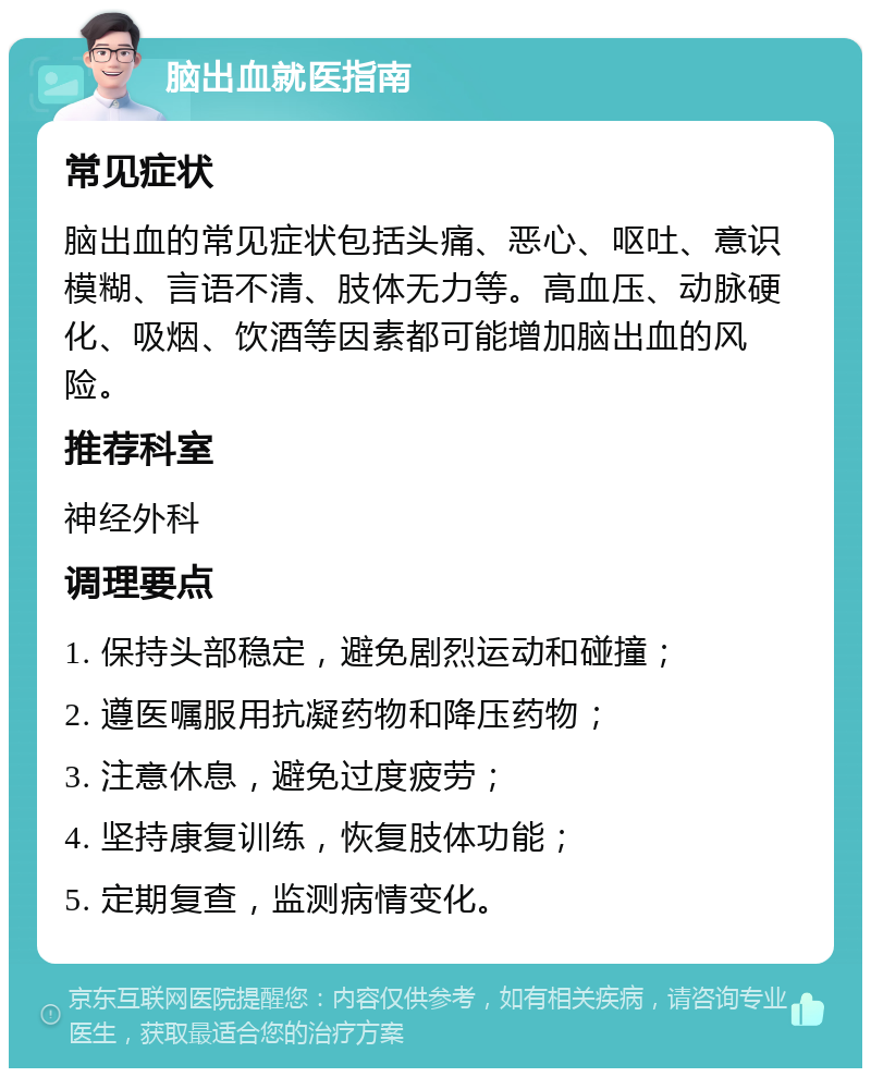 脑出血就医指南 常见症状 脑出血的常见症状包括头痛、恶心、呕吐、意识模糊、言语不清、肢体无力等。高血压、动脉硬化、吸烟、饮酒等因素都可能增加脑出血的风险。 推荐科室 神经外科 调理要点 1. 保持头部稳定，避免剧烈运动和碰撞； 2. 遵医嘱服用抗凝药物和降压药物； 3. 注意休息，避免过度疲劳； 4. 坚持康复训练，恢复肢体功能； 5. 定期复查，监测病情变化。