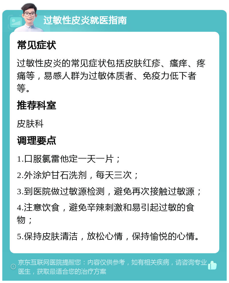 过敏性皮炎就医指南 常见症状 过敏性皮炎的常见症状包括皮肤红疹、瘙痒、疼痛等，易感人群为过敏体质者、免疫力低下者等。 推荐科室 皮肤科 调理要点 1.口服氯雷他定一天一片； 2.外涂炉甘石洗剂，每天三次； 3.到医院做过敏源检测，避免再次接触过敏源； 4.注意饮食，避免辛辣刺激和易引起过敏的食物； 5.保持皮肤清洁，放松心情，保持愉悦的心情。